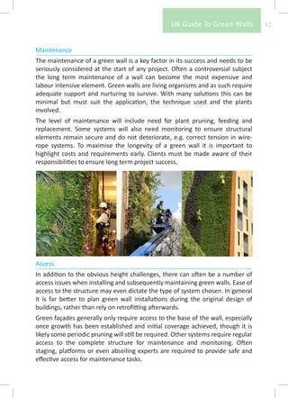 UK Guide To Green Walls           12


Maintenance
The maintenance of a green wall is a key factor in its success and needs to be
seriously considered at the start of any project. Often a controversial subject
the long term maintenance of a wall can become the most expensive and
labour intensive element. Green walls are living organisms and as such require
adequate support and nurturing to survive. With many solutions this can be
minimal but must suit the application, the technique used and the plants
involved.
The level of maintenance will include need for plant pruning, feeding and
replacement. Some systems will also need monitoring to ensure structural
elements remain secure and do not deteriorate, e.g. correct tension in wire-
rope systems. To maximise the longevity of a green wall it is important to
highlight costs and requirements early. Clients must be made aware of their
responsibilities to ensure long term project success.




Access
In addition to the obvious height challenges, there can often be a number of
access issues when installing and subsequently maintaining green walls. Ease of
access to the structure may even dictate the type of system chosen. In general
it is far better to plan green wall installations during the original design of
buildings, rather than rely on retrofitting afterwards.
Green façades generally only require access to the base of the wall, especially
once growth has been established and initial coverage achieved, though it is
likely some periodic pruning will still be required. Other systems require regular
access to the complete structure for maintenance and monitoring. Often
staging, platforms or even abseiling experts are required to provide safe and
effective access for maintenance tasks.
 