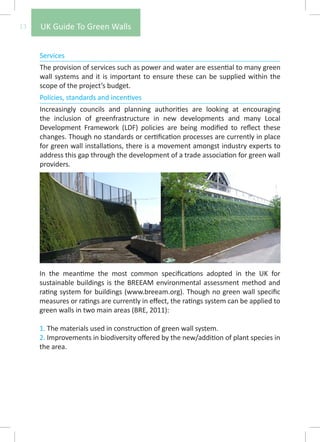 13   UK Guide To Green Walls


     Services
     The provision of services such as power and water are essential to many green
     wall systems and it is important to ensure these can be supplied within the
     scope of the project’s budget.
     Policies, standards and incentives
     Increasingly councils and planning authorities are looking at encouraging
     the inclusion of greenfrastructure in new developments and many Local
     Development Framework (LDF) policies are being modified to reflect these
     changes. Though no standards or certification processes are currently in place
     for green wall installations, there is a movement amongst industry experts to
     address this gap through the development of a trade association for green wall
     providers.




     In the meantime the most common specifications adopted in the UK for
     sustainable buildings is the BREEAM environmental assessment method and
     rating system for buildings (www.breeam.org). Though no green wall specific
     measures or ratings are currently in effect, the ratings system can be applied to
     green walls in two main areas (BRE, 2011):

     1. The materials used in construction of green wall system.
     2. Improvements in biodiversity offered by the new/addition of plant species in
     the area.
 