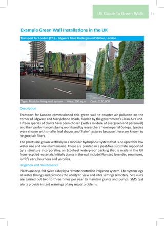 UK Guide To Green Walls              14



Example Green Wall Installations in the UK
Transport for London (TfL) – Edgware Road Underground Station, London




Type: Modular living wall system   Area: 200 sq.m   Cost: £120,000

Description
Transport for London commissioned this green wall to counter air pollution on the
corner of Edgware and Marylebone Roads, funded by the government’s Clean Air Fund.
Fifteen species of plants have been chosen (with a mixture of evergreen and perennial)
and their performance is being monitored by researchers from Imperial College. Species
were chosen with smaller leaf shapes and ‘hairy’ textures because these are known to
be good air filters.
The plants are grown vertically in a modular hydroponic system that is designed for low
water use and low maintenance. These are planted in a peat-free substrate supported
by a structure incorporating an Ecosheet waterproof backing that is made in the UK
from recycled materials. Initially plants in the wall include Munsted lavender, geraniums,
lamb’s ears, heuchera and veronica.
Irrigation and maintenance
Plants are drip-fed twice a day by a remote controlled irrigation system. The system logs
all water timings and provides the ability to view and alter settings remotely. Site visits
are carried out two to three times per year to maintain plants and pumps. SMS text
alerts provide instant warnings of any major problems.
 