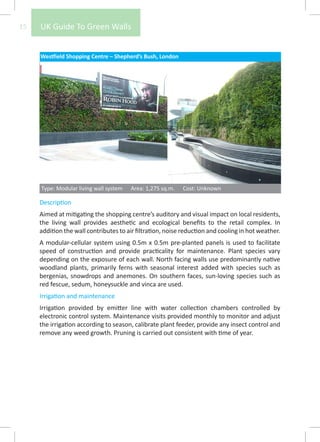 15   UK Guide To Green Walls


     Westfield Shopping Centre – Shepherd’s Bush, London




     Type: Modular living wall system   Area: 1,275 sq.m.   Cost: Unknown

     Description
     Aimed at mitigating the shopping centre’s auditory and visual impact on local residents,
     the living wall provides aesthetic and ecological benefits to the retail complex. In
     addition the wall contributes to air filtration, noise reduction and cooling in hot weather.
     A modular-cellular system using 0.5m x 0.5m pre-planted panels is used to facilitate
     speed of construction and provide practicality for maintenance. Plant species vary
     depending on the exposure of each wall. North facing walls use predominantly native
     woodland plants, primarily ferns with seasonal interest added with species such as
     bergenias, snowdrops and anemones. On southern faces, sun-loving species such as
     red fescue, sedum, honeysuckle and vinca are used.
     Irrigation and maintenance
     Irrigation provided by emitter line with water collection chambers controlled by
     electronic control system. Maintenance visits provided monthly to monitor and adjust
     the irrigation according to season, calibrate plant feeder, provide any insect control and
     remove any weed growth. Pruning is carried out consistent with time of year.
 