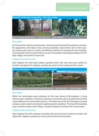 UK Guide To Green Walls         16


Crossrail, Transport for London (TfL) – Park Lane, London




Type: Climbing façade system    Area: 300 sq.m.   Cost: £30,000

Description
To minimise the impact of construction, Crossrail commissioned this project to enhance
the appearance and reduce noise and dust pollution around their site in Park Lane.
Ivy screens were used as a quick and effective solution for covering the site hoarding.
Future growth of the ivy will continue up over the wooden hoarding providing a full 3m
high ‘hedge’ around the Crossrail site.
Irrigation and maintenance
Drip irrigation line with basic battery operated timer. Site visit every two months to
monitor and adjust the irrigation, provide any insect control and prune the screens.
Library of Birmingham – Centenary Square, Birmingham




Type: Climbing façade & modular living wall systems   Area: 100 sq.m.   Cost: unknown

Description
While the construction work continues on the new Library of Birmingham, a living
wall has been installed in Centenary Square to conceal the site and add environmental
sustainability to the construction process. The lower part of the 5m hoarding is covered
using ivy screens which are robust enough to prevent vandalism. The top of the hoarding
uses a modular system which allows a variety of plants to enhance the visual impact.
Irrigation and maintenance
Drip irrigation line with computer-controller. Site visit every two months to monitor and
adjust the irrigation, provide any insect control and prune the plants.
 