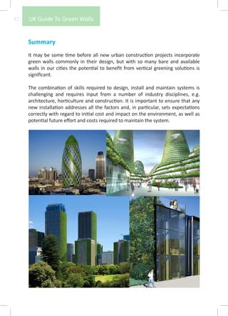 17   UK Guide To Green Walls


     Summary
     It may be some time before all new urban construction projects incorporate
     green walls commonly in their design, but with so many bare and available
     walls in our cities the potential to benefit from vertical greening solutions is
     significant.

     The combination of skills required to design, install and maintain systems is
     challenging and requires input from a number of industry disciplines, e.g.
     architecture, horticulture and construction. It is important to ensure that any
     new installation addresses all the factors and, in particular, sets expectations
     correctly with regard to initial cost and impact on the environment, as well as
     potential future effort and costs required to maintain the system.
 
