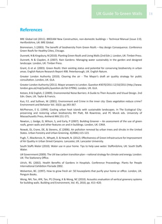UK Guide To Green Walls                      18



References
BRE Global Ltd (2011). BREEAM New Construction, non-domestic buildings – Technical Manual (issue 2.0).
Hertfordshire, UK: BRE Global.
Brenneisen, S (2003). The benefit of biodiversity from Green Roofs – Key design Consequence. Conference
Green Roofs for Healthy Cities, Chicago.
Dunnett, N & Kingsbury, N (2010). Planting Green Roofs and Living Walls (2nd Edn.). London, UK: Timber Press.
Dunnett, N & Clayden, A (2007). Rain Gardens: Managing water sustainably in the garden and designed
landscape. London, UK: Timber Press.
Grant, G et al. (2003). Green Roofs: their existing status and potential for conserving biodiversity in urban
areas. English Nature Research Report 498. Peterborough, UK. English Nature.
Greater London Authority (2010). Clearing the air - The Mayor’s draft air quality strategy for public
consultation. London, UK. GLA.
Greater London Authority (2011). Mayor answers to London. Question #3070/2011 12/10/2011 (http://www.
london.gov.uk/mqt/public/question.do?id=37996). London, UK. GLA.
Kotzen, B & English, C (2009). Environmental Noise Barriers: A Guide to Their Acoustic and Visual Design. 2nd
Edn. Oxon, UK. Taylor & Francis.
Kuo, F.E. and Sullivan, W. (2001). Environment and Crime in the inner city: Does vegetation reduce crime?
Environment and Behavior Vol. 33(3): pp.343-367.
McPherson, E G. (1994). Cooling urban heat islands with sustainable landscapes. In The Ecological City:
preserving and restoring urban biodiversity RH Platt, RA Rowntree, and PC Muick eds. University of
Massachusetts Press, Amherst MA:151-171.
Newton, J, Gedge, D, Wilson, S, and Early, P (2007). Building Greener – An assessment of the use of green
roofs, green walls and other features on and in buildings. London, UK. CIRIA.
Nowak, DJ, Crane, DE, & Stevens, JC (2006). Air pollution removal by urban trees and shrubs in the United
States. Urban Forestry and Urban Greening. 4(2006):115-123.
Pugh, T., MacKenzie, R., Whyatt, D. & Hewitt, N. (2012). Effectiveness of Green Infrastructure for Improvement
of Air Quality in Urban Street Canyons. Lancaster, UK. Lancaster University.
South Staffs Water (2010). Water use in your home. Tips to help save water. Staffordshire, UK: South Staffs
Water.
UK Government (2009). The UK low carbon transition plan – national strategy for climate and energy. London:
UK: The Stationery Office.
Ulrich, RS. (2002). Health Benefits of Gardens in Hospitals. Conference Proceedings: Plants for People
International Exhibition Floriade 2002.
Wolverton, BC. (1997). How to grow fresh air: 50 houseplants that purify your home or office. London, UK.
Penguin Books.
Wong, NH, Tan, AYK, Tan, PY, Chiang, K & Wong, NC (2010). Acoustics evaluation of vertical greenery systems
for building walls. Building and Environment, Vol. 45, 2010, pp. 411–420.
 