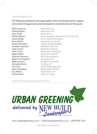 Acknowledgements
The following individuals and organisations have contributed advice, support
and content (images) during the development and production of this guide.

Mark Laurence                 Biotecture Ltd
Richard Sabin                 Biotecture Ltd
Gary Grant                    Ecoschemes
Shelley Mosco                 Green Graphite & Greeenwich University
Dusty Gedge                   Green Roof Consultancy
Benz Kotzen                   Greenwich University
Robert Stoutzker              London Edible Gardens
Jonathan Southall             Mobilane (UK) Ltd
Sean Farrell                  Mobilane (UK) Ltd
Peter Coles                   New Build Landscapes
Stefan Zeller                 Optigreen Limited
Blanche Cameron               Reset Development
Angus Cunningham              Scotscape Ltd
Nigel Dunnett                 Sheffield University
Armando Raish                 Treebox Ltd
Tim Lock                      Vertical Meadows Ltd
Neal Landsberg                Watermatic & SWIG
Zac Riback                    Watermatic Ltd
Gillian Bond                  Words & Pages


Content produced and sponsored by




www.urbangreening.co.uk | info@urbangreening.co.uk | 020 8740 1704

                          Ref: GWG v1.0 (Feb 2013)
 