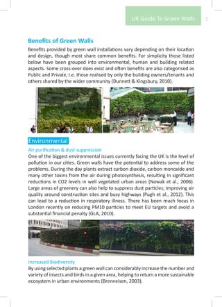 UK Guide To Green Walls           2



Benefits of Green Walls
Benefits provided by green wall installations vary depending on their location
and design, though most share common benefits. For simplicity those listed
below have been grouped into environmental, human and building related
aspects. Some cross-over does exist and often benefits are also categorised as
Public and Private, i.e. those realised by only the building owners/tenants and
others shared by the wider community (Dunnett & Kingsbury, 2010).




Environmental
Air purification & dust suppression
One of the biggest environmental issues currently facing the UK is the level of
pollution in our cities. Green walls have the potential to address some of the
problems. During the day plants extract carbon dioxide, carbon monoxide and
many other toxins from the air during photosynthesis, resulting in significant
reductions in CO2 levels in well vegetated urban areas (Nowak et al., 2006).
Large areas of greenery can also help to suppress dust particles; improving air
quality around construction sites and busy highways (Pugh et al., 2012). This
can lead to a reduction in respiratory illness. There has been much focus in
London recently on reducing PM10 particles to meet EU targets and avoid a
substantial financial penalty (GLA, 2010).




Increased Biodiversity
By using selected plants a green wall can considerably increase the number and
variety of insects and birds in a given area, helping to return a more sustainable
ecosystem in urban environments (Brenneisen, 2003).
 