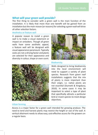 UK Guide To Green Walls            8



What will your green wall provide?
The first thing to consider with a green wall is the main function of the
installation. It is likely that more than one benefit will be gained from an
installation but the main reason (or reasons) for selecting a green wall will drive
all other selection factors.
Aesthetics or feature wall
A popular reason to install a green
wall is to make a visual statement or
impact on onlookers. Though all green
walls have some aesthetic appeal,
a feature wall will be designed with
visual appearance paramount. Typically
costs are not a driving factor and plants
are selected for their appearance and
diversity in colour, shape or even scent.
                                            Biodiversity
                                            Walls designed to bring biodiversity
                                            into the local environment will
                                            need to support a variety of plant
                                            species. Research from green roof
                                            installations suggests that the mix
                                            of plants is more important than
                                            their origin, i.e. native plants are
                                            not essential (Dunnett & Kingsbury,
                                            2010). In some cases it may be
                                            important to select a type of plant
                                            that specifically attracts a particular
                                            bird or insect species to meet design
                                            objectives.
Urban farming
Access is a major factor for a green wall intended for growing produce. The
need to tend and harvest plants may restrict the height or size of the wall. A
vertical allotment needs to allow easy, cost-effective access for the growers on
a regular basis.
 