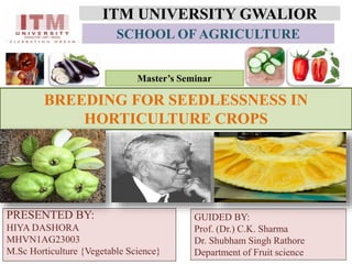 ITM UNIVERSITY GWALIOR
PRESENTED BY:
HIYA DASHORA
MHVN1AG23003
M.Sc Horticulture {Vegetable Science}
BREEDING FOR SEEDLESSNESS IN
HORTICULTURE CROPS
SCHOOL OF AGRICULTURE
GUIDED BY:
Prof. (Dr.) C.K. Sharma
Dr. Shubham Singh Rathore
Department of Fruit science
Master’s Seminar
 