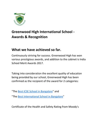 Greenwood High International School -
Awards & Recognition
What we have achieved so far.
Continuously striving for success. Greenwood High has won
various prestigious awards, and addition to the cabinet is India
School Merit Awards 2017.
Taking into consideration the excellent quality of education
being provided by our school, Greenwood High has been
confirmed as the recipient of the award for 2 categories:
"The Best ICSE School in Bangalore" and
"The Best International School in Bangalore"
Certificate of the Health and Safety Rating from Moody's
 