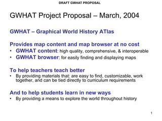 DRAFT GWHAT PROPOSAL



GWHAT Project Proposal – March, 2004

GWHAT – Graphical World History ATlas

Provides map content and map browser at no cost
•  GWHAT content: high quality, comprehensive, & interoperable
•  GWHAT browser: for easily finding and displaying maps

To help teachers teach better
•  By providing materials that: are easy to find, customizable, work
   together, and can be tied directly to curriculum requirements

And to help students learn in new ways
•  By providing a means to explore the world throughout history


                                                                       1
 