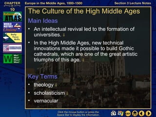 The Culture of the High Middle Ages
Main Ideas
• An intellectual revival led to the formation of
  universities. ⇓
• In the High Middle Ages, new technical
  innovations made it possible to build Gothic
  cathedrals, which are one of the great artistic
  triumphs of this age. ⇓


Key Terms
• theology ⇓
• scholasticism ⇓
• vernacular

             Click the mouse button or press the
             Space Bar to display the information.
 