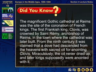 The magnificent Gothic cathedral at Reims
was the site of the coronation of French
kings. The first Frankish king, Clovis, was
crowned by Saint Rémy, archbishop of
Reims, in the town where the cathedral was
later built. From the ninth century it was
claimed that a dove had descended from
the heavens with sacred oil for anointing
Clovis. Miraculously, the oil never dried up,
and later kings supposedly were anointed
with it.
 