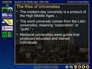 The Rise of Universities
• The modern-day university is a product of
  the High Middle Ages. ⇓
• The word university comes from the Latin
  universitas, meaning “corporation” or
  “guild.” ⇓
• Medieval universities were guilds that
  produced educated and trained
  individuals.




                                                  (pages 329–330)

          Click the mouse button or press the
          Space Bar to display the information.
 