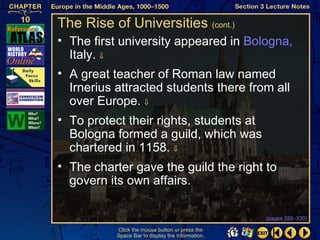 The Rise of Universities (cont.)
• The first university appeared in Bologna,
  Italy. ⇓
• A great teacher of Roman law named
  Irnerius attracted students there from all
  over Europe. ⇓
• To protect their rights, students at
  Bologna formed a guild, which was
  chartered in 1158. ⇓
• The charter gave the guild the right to
  govern its own affairs.

                                                   (pages 329–330)

           Click the mouse button or press the
           Space Bar to display the information.
 