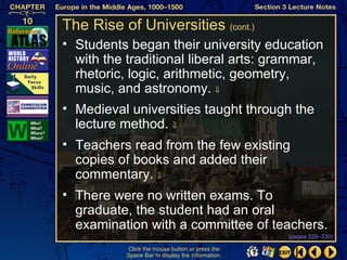The Rise of Universities (cont.)
• Students began their university education
  with the traditional liberal arts: grammar,
  rhetoric, logic, arithmetic, geometry,
  music, and astronomy. ⇓
• Medieval universities taught through the
  lecture method. ⇓
• Teachers read from the few existing
  copies of books and added their
  commentary. ⇓
• There were no written exams. To
  graduate, the student had an oral
  examination with a committee of teachers.
                                                   (pages 329–330)

           Click the mouse button or press the
           Space Bar to display the information.
 