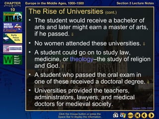 The Rise of Universities (cont.)
• The student would receive a bachelor of
  arts and later might earn a master of arts,
  if he passed. ⇓
• No women attended these universities. ⇓
• A student could go on to study law,
  medicine, or theology–the study of religion
  and God. ⇓
• A student who passed the oral exam in
  one of these received a doctoral degree. ⇓
• Universities provided the teachers,
  administrators, lawyers, and medical
  doctors for medieval society.
                                                  (pages 329–330)

          Click the mouse button or press the
          Space Bar to display the information.
 