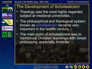 The Development of Scholasticism
• Theology was the most highly regarded
  subject at medieval universities. ⇓
• The philosophical and theological system
  known as scholasticism became very
  important in the twelfth century. ⇓
• The main point of scholasticism was to
  harmonize Christian teachings with Greek
  philosophy, especially Aristotle.




                                                  (pages 330–331)

          Click the mouse button or press the
          Space Bar to display the information.
 