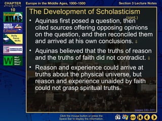 The Development of Scholasticism
                                                   (cont.)
• Aquinas first posed a question, then
  cited sources offering opposing opinions
  on the question, and then reconciled them
  and arrived at his own conclusions. ⇓
• Aquinas believed that the truths of reason
  and the truths of faith did not contradict. ⇓
• Reason and experience could arrive at
  truths about the physical universe, but
  reason and experience unaided by faith
  could not grasp spiritual truths.


                                                        (pages 330–331)

           Click the mouse button or press the
           Space Bar to display the information.
 