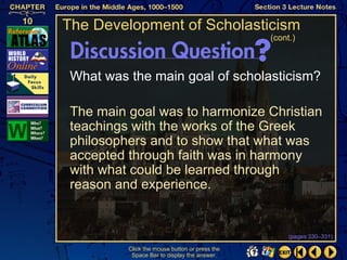 The Development of Scholasticism
                                                (cont.)



 What was the main goal of scholasticism?

 The main goal was to harmonize Christian
 teachings with the works of the Greek
 philosophers and to show that what was
 accepted through faith was in harmony
 with what could be learned through
 reason and experience.


                                                     (pages 330–331)

          Click the mouse button or press the
           Space Bar to display the answer.
 
