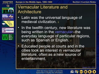 Vernacular Literature and
Architecture
• Latin was the universal language of
  medieval civilization. ⇓
• In the twelfth century, new literature was
  being written in the vernacular–the
  everyday language of particular regions,
  such as Spanish or English. ⇓
• Educated people at courts and in the
  cities took an interest in vernacular
  literature, often as a new source of
  entertainment.

                                                   (pages 331–333)

           Click the mouse button or press the
           Space Bar to display the information.
 