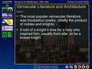 Vernacular Literature and Architecture
(cont.)

• The most popular vernacular literature
  was troubadour poetry, chiefly the product
  of nobles and knights. ⇓
• It told of a knight’s love for a lady who
  inspired him, usually from afar, to be a
  braver knight.




                                                   (pages 331–333)

           Click the mouse button or press the
           Space Bar to display the information.
 