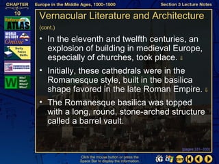 Vernacular Literature and Architecture
(cont.)

• In the eleventh and twelfth centuries, an
  explosion of building in medieval Europe,
  especially of churches, took place. ⇓
• Initially, these cathedrals were in the
  Romanesque style, built in the basilica
  shape favored in the late Roman Empire. ⇓
• The Romanesque basilica was topped
  with a long, round, stone-arched structure
  called a barrel vault.


                                                  (pages 331–333)

          Click the mouse button or press the
          Space Bar to display the information.
 