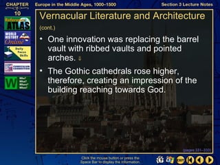 Vernacular Literature and Architecture
(cont.)

• One innovation was replacing the barrel
  vault with ribbed vaults and pointed
  arches. ⇓
• The Gothic cathedrals rose higher,
  therefore, creating an impression of the
  building reaching towards God.




                                                  (pages 331–333)

          Click the mouse button or press the
          Space Bar to display the information.
 