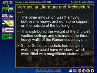 Vernacular Literature and Architecture
(cont.)

• The other innovation was the flying
  buttress–a heavy, arched, stone support
  on the outside of the building. ⇓
• This distributed the weight of the church’s
  vaulted ceilings and eliminated the thick,
  heavy walls of the Romanesque style. ⇓
• Since Gothic cathedrals had fairly thin
  walls, they could have windows, which
  were filled with magnificent stained glass.


                                                   (pages 331–333)

           Click the mouse button or press the
           Space Bar to display the information.
 