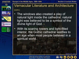 Vernacular Literature and Architecture
(cont.)

• The windows also created a play of
  natural light inside the cathedral; natural
  light was believed to be a symbol of the
  divine light of God. ⇓
• With its soaring towers and light-filled
  interior, the Gothic cathedral testifies to
  an age when most people believed in a
  spiritual world.



                                                   (pages 331–333)

           Click the mouse button or press the
           Space Bar to display the information.
 