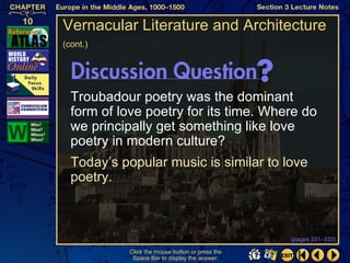 Vernacular Literature and Architecture
(cont.)




  Troubadour poetry was the dominant
  form of love poetry for its time. Where do
  we principally get something like love
  poetry in modern culture?
  Today’s popular music is similar to love
  poetry.



                                                  (pages 331–333)

            Click the mouse button or press the
             Space Bar to display the answer.
 