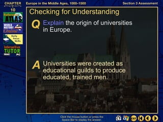 Checking for Understanding
   Explain the origin of universities
   in Europe.




   Universities were created as
   educational guilds to produce
   educated, trained men.




         Click the mouse button or press the
          Space Bar to display the answer.
 