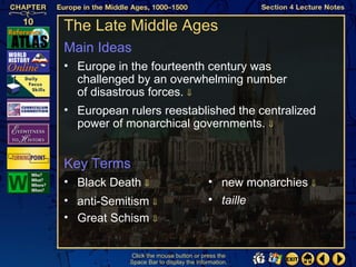 The Late Middle Ages
Main Ideas
• Europe in the fourteenth century was
  challenged by an overwhelming number
  of disastrous forces. ⇓
• European rulers reestablished the centralized
  power of monarchical governments. ⇓


Key Terms
• Black Death ⇓                          • new monarchies ⇓
• anti-Semitism ⇓                        • taille
• Great Schism ⇓


            Click the mouse button or press the
            Space Bar to display the information.
 