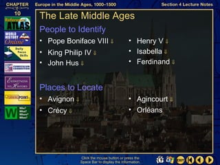 The Late Middle Ages
People to Identify
• Pope Boniface VIII ⇓                     • Henry V ⇓
• King Philip IV ⇓                         • Isabella ⇓
• John Hus ⇓                               • Ferdinand ⇓


Places to Locate
• Avignon ⇓                                • Agincourt ⇓
• Crécy ⇓                                  • Orléans




              Click the mouse button or press the
              Space Bar to display the information.
 