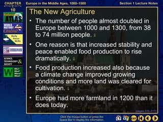 The New Agriculture
• The number of people almost doubled in
  Europe between 1000 and 1300, from 38
  to 74 million people. ⇓
• One reason is that increased stability and
  peace enabled food production to rise
  dramatically. ⇓
• Food production increased also because
  a climate change improved growing
  conditions and more land was cleared for
  cultivation. ⇓
• Europe had more farmland in 1200 than it
  does today.
                                                  (pages 315–317)

          Click the mouse button or press the
          Space Bar to display the information.
 