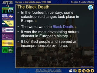 The Black Death
• In the fourteenth century, some
  catastrophic changes took place in
  Europe. ⇓
• The worst was the Black Death. ⇓
• It was the most devastating natural
  disaster in European history. ⇓
• It horrified people and seemed an
  incomprehensible evil force.




                                                  (pages 335–336)

          Click the mouse button or press the
          Space Bar to display the information.
 