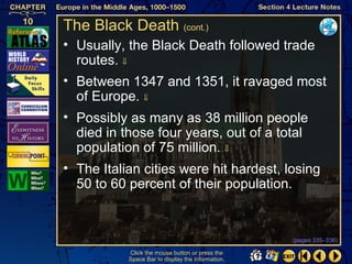 The Black Death (cont.)
• Usually, the Black Death followed trade
  routes. ⇓
• Between 1347 and 1351, it ravaged most
  of Europe. ⇓
• Possibly as many as 38 million people
  died in those four years, out of a total
  population of 75 million. ⇓
• The Italian cities were hit hardest, losing
  50 to 60 percent of their population.


                                                   (pages 335–336)

           Click the mouse button or press the
           Space Bar to display the information.
 