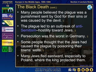 The Black Death (cont.)
• Many people believed the plague was a
  punishment sent by God for their sins or
  was caused by the devil. ⇓
• The plague led to an outbreak of anti-
  Semitism–hostility toward Jews. ⇓
• Persecution was the worst in Germany. ⇓
• Some people thought that the Jews had
  caused the plague by poisoning their
  towns’ wells. ⇓
• Many Jews fled eastward, especially to
  Poland, where the king protected them.
                                                  (pages 335–336)

          Click the mouse button or press the
          Space Bar to display the information.
 
