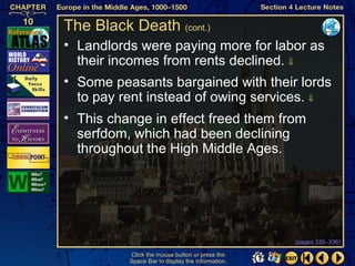 The Black Death (cont.)
• Landlords were paying more for labor as
  their incomes from rents declined. ⇓
• Some peasants bargained with their lords
  to pay rent instead of owing services. ⇓
• This change in effect freed them from
  serfdom, which had been declining
  throughout the High Middle Ages.




                                                  (pages 335–336)

          Click the mouse button or press the
          Space Bar to display the information.
 