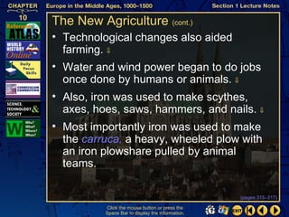 The New Agriculture (cont.)
• Technological changes also aided
  farming. ⇓
• Water and wind power began to do jobs
  once done by humans or animals. ⇓
• Also, iron was used to make scythes,
  axes, hoes, saws, hammers, and nails. ⇓
• Most importantly iron was used to make
  the carruca, a heavy, wheeled plow with
  an iron plowshare pulled by animal
  teams.

                                                  (pages 315–317)

          Click the mouse button or press the
          Space Bar to display the information.
 