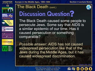 The Black Death (cont.)


 The Black Death caused some people to
 persecute Jews. Some say that AIDS is
 a similar epidemic of our time. Has it
 caused persecution or something
 comparable?

 Possible answer: AIDS has not caused
 widespread persecution like that of the
 Jews during the Middle Ages, but it has
 caused widespread discrimination.

                                                (pages 335–336)

          Click the mouse button or press the
           Space Bar to display the answer.
 