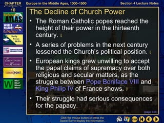 The Decline of Church Power
• The Roman Catholic popes reached the
  height of their power in the thirteenth
  century. ⇓
• A series of problems in the next century
  lessened the Church’s political position. ⇓
• European kings grew unwilling to accept
  the papal claims of supremacy over both
  religious and secular matters, as the
  struggle between Pope Boniface VIII and
  King Philip IV of France shows. ⇓
• Their struggle had serious consequences
  for the papacy.
                                                   (page 337)

           Click the mouse button or press the
           Space Bar to display the information.
 