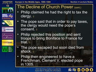 The Decline of Church Power (cont.)
• Philip claimed he had the right to tax the
  clergy. ⇓
• The pope said that in order to pay taxes,
  the clergy would need the pope’s
  consent. ⇓
• Philip rejected this position and sent
  troops to bring Boniface to France for
  trial. ⇓
• The pope escaped but soon died from
  shock. ⇓
• Philip then engineered to have a
  Frenchman, Clement V, elected pope
  in 1305.                                (page 337)

            Click the mouse button or press the
            Space Bar to display the information.
 