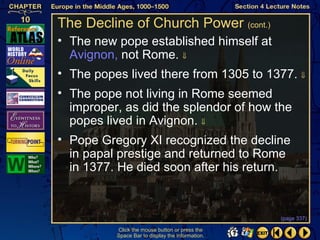 The Decline of Church Power (cont.)
• The new pope established himself at
  Avignon, not Rome. ⇓
• The popes lived there from 1305 to 1377. ⇓
• The pope not living in Rome seemed
  improper, as did the splendor of how the
  popes lived in Avignon. ⇓
• Pope Gregory XI recognized the decline
  in papal prestige and returned to Rome
  in 1377. He died soon after his return.


                                                  (page 337)

          Click the mouse button or press the
          Space Bar to display the information.
 