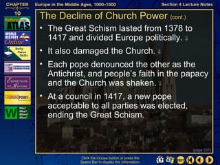 The Decline of Church Power (cont.)
• The Great Schism lasted from 1378 to
  1417 and divided Europe politically. ⇓
• It also damaged the Church. ⇓
• Each pope denounced the other as the
  Antichrist, and people’s faith in the papacy
  and the Church was shaken. ⇓
• At a council in 1417, a new pope
  acceptable to all parties was elected,
  ending the Great Schism.


                                                   (page 337)

           Click the mouse button or press the
           Space Bar to display the information.
 