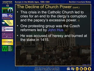 The Decline of Church Power (cont.)
• This crisis in the Catholic Church led to
  cries for an end to the clergy’s corruption
  and the papacy’s excessive power. ⇓
• One protesting group was the Czech
  reformers led by John Hus. ⇓
• He was accused of heresy and burned at
  the stake in 1415.




                                                   (page 337)

           Click the mouse button or press the
           Space Bar to display the information.
 