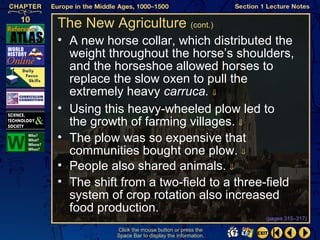 The New Agriculture (cont.)
• A new horse collar, which distributed the
  weight throughout the horse’s shoulders,
  and the horseshoe allowed horses to
  replace the slow oxen to pull the
  extremely heavy carruca. ⇓
• Using this heavy-wheeled plow led to
  the growth of farming villages. ⇓
• The plow was so expensive that
  communities bought one plow. ⇓
• People also shared animals. ⇓
• The shift from a two-field to a three-field
  system of crop rotation also increased
  food production.
                                                   (pages 315–317)

           Click the mouse button or press the
           Space Bar to display the information.
 