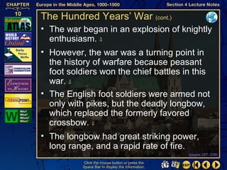 The Hundred Years’ War (cont.)
• The war began in an explosion of knightly
  enthusiasm. ⇓
• However, the war was a turning point in
  the history of warfare because peasant
  foot soldiers won the chief battles in this
  war. ⇓
• The English foot soldiers were armed not
  only with pikes, but the deadly longbow,
  which replaced the formerly favored
  crossbow. ⇓
• The longbow had great striking power,
  long range, and a rapid rate of fire.
                                                   (pages 337–339)

           Click the mouse button or press the
           Space Bar to display the information.
 