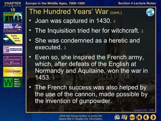 The Hundred Years’ War (cont.)
• Joan was captured in 1430. ⇓
• The Inquisition tried her for witchcraft. ⇓
• She was condemned as a heretic and
  executed. ⇓
• Even so, she inspired the French army,
  which, after defeats of the English at
  Normandy and Aquitaine, won the war in
  1453. ⇓
• The French success was also helped by
  the use of the cannon, made possible by
  the invention of gunpowder.
                                                   (pages 337–339)

           Click the mouse button or press the
           Space Bar to display the information.
 
