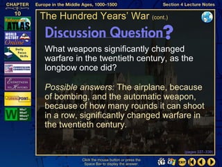 The Hundred Years’ War (cont.)


 What weapons significantly changed
 warfare in the twentieth century, as the
 longbow once did?

 Possible answers: The airplane, because
 of bombing, and the automatic weapon,
 because of how many rounds it can shoot
 in a row, significantly changed warfare in
 the twentieth century.

                                                 (pages 337–339)

           Click the mouse button or press the
            Space Bar to display the answer.
 