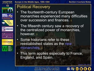 Political Recovery
• The fourteenth-century European
  monarchies experienced many difficulties
  over succession and finances. ⇓
• The fifteenth century saw a recovery of
  the centralized power of monarchies,
  however. ⇓
• Some historians refer to these
  reestablished states as the new
  monarchies. ⇓
• This term applies especially to France,
  England, and Spain.
                                                  (pages 339–340)

          Click the mouse button or press the
          Space Bar to display the information.
 
