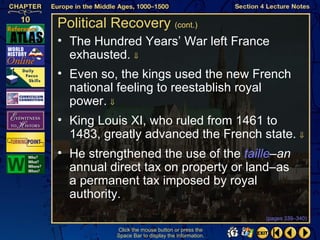 Political Recovery (cont.)
• The Hundred Years’ War left France
  exhausted. ⇓
• Even so, the kings used the new French
  national feeling to reestablish royal
  power. ⇓
• King Louis XI, who ruled from 1461 to
  1483, greatly advanced the French state. ⇓
• He strengthened the use of the taille–an
  annual direct tax on property or land–as
  a permanent tax imposed by royal
  authority.
                                                   (pages 339–340)

           Click the mouse button or press the
           Space Bar to display the information.
 